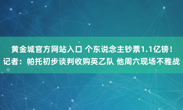 黄金城官方网站入口 个东说念主钞票1.1亿镑！记者：帕托初步谈判收购英乙队 他周六现场不雅战