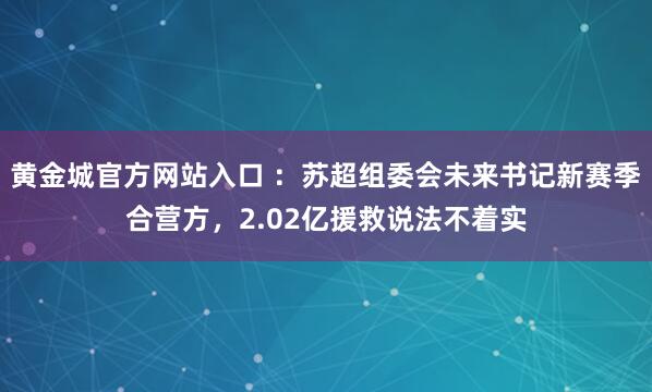 黄金城官方网站入口 ：苏超组委会未来书记新赛季合营方，2.02亿援救说法不着实