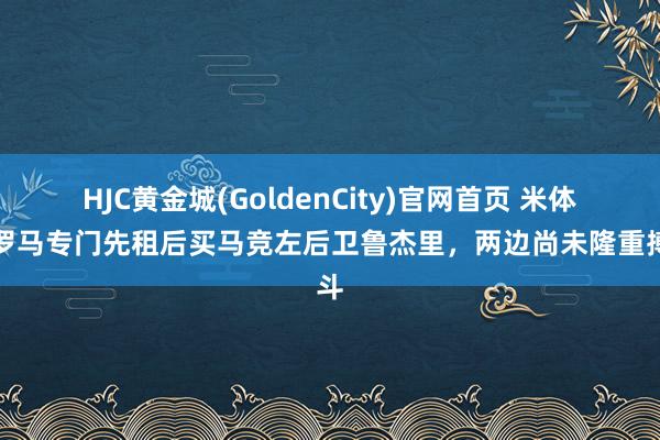 HJC黄金城(GoldenCity)官网首页 米体：罗马专门先租后买马竞左后卫鲁杰里，两边尚未隆重搏斗