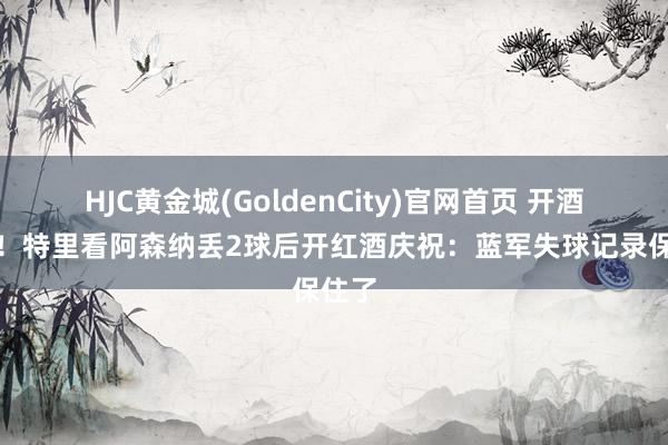 HJC黄金城(GoldenCity)官网首页 开酒庆祝！特里看阿森纳丢2球后开红酒庆祝：蓝军失球记录保住了