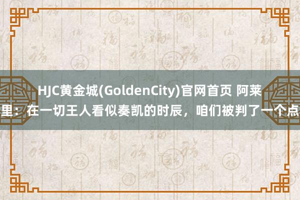 HJC黄金城(GoldenCity)官网首页 阿莱格里：在一切王人看似奏凯的时辰，咱们被判了一个点球