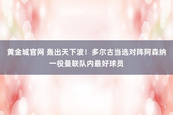 黄金城官网 轰出天下波！多尔古当选对阵阿森纳一役曼联队内最好球员