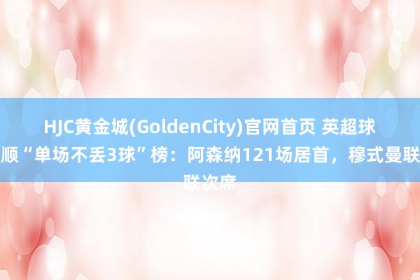 HJC黄金城(GoldenCity)官网首页 英超球队通顺“单场不丢3球”榜：阿森纳121场居首，穆式曼联次席