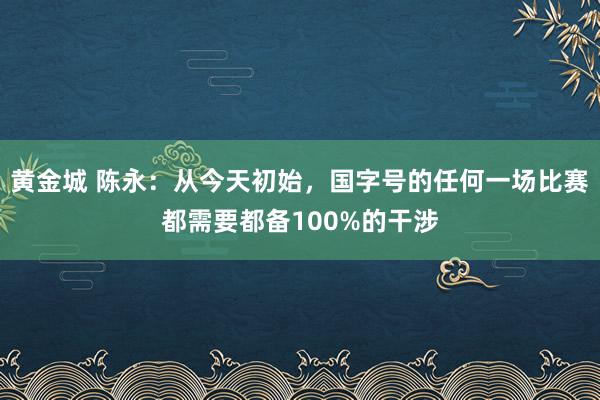 黄金城 陈永：从今天初始，国字号的任何一场比赛都需要都备100%的干涉