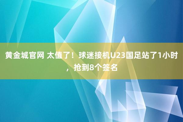 黄金城官网 太值了！球迷接机U23国足站了1小时，抢到8个签名
