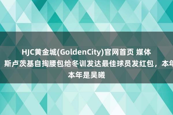 HJC黄金城(GoldenCity)官网首页 媒体东谈主：斯卢茨基自掏腰包给冬训发达最佳球员发红包，本年是吴曦
