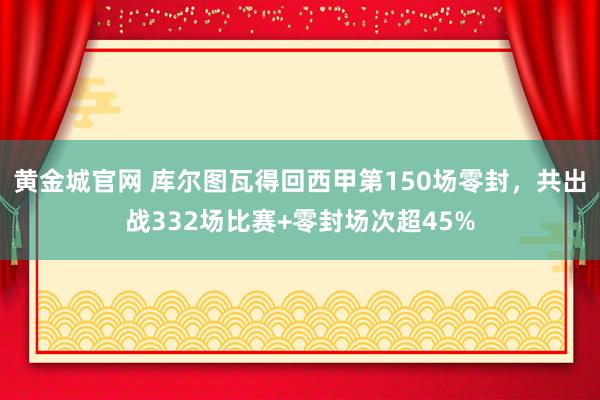 黄金城官网 库尔图瓦得回西甲第150场零封，共出战332场比赛+零封场次超45%