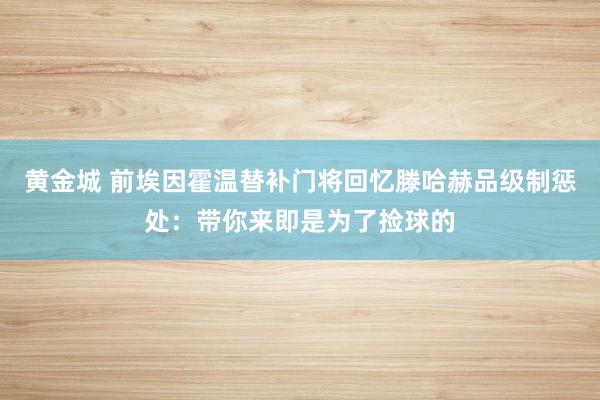 黄金城 前埃因霍温替补门将回忆滕哈赫品级制惩处：带你来即是为了捡球的