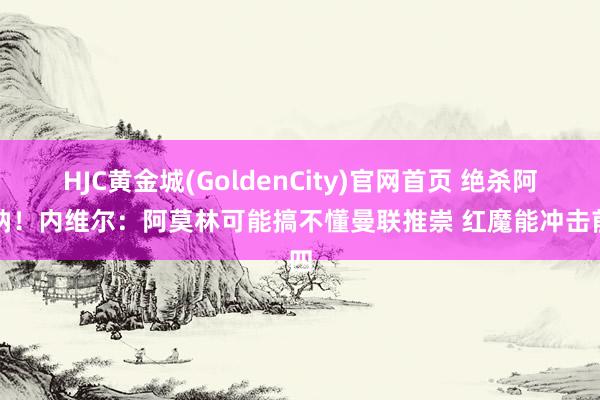 HJC黄金城(GoldenCity)官网首页 绝杀阿森纳！内维尔：阿莫林可能搞不懂曼联推崇 红魔能冲击前四