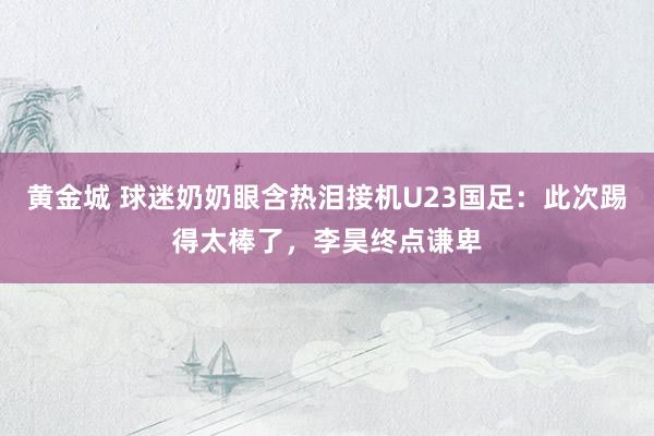 黄金城 球迷奶奶眼含热泪接机U23国足：此次踢得太棒了，李昊终点谦卑