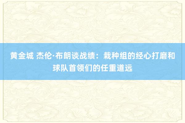 黄金城 杰伦·布朗谈战绩:栽种组的经心打磨和球队首领们的任重道远