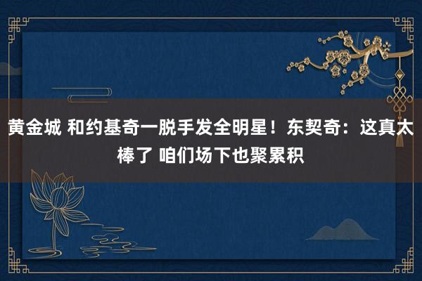 黄金城 和约基奇一脱手发全明星！东契奇：这真太棒了 咱们场下也聚累积