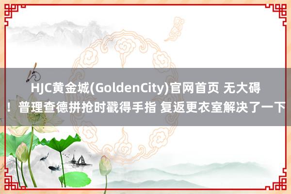 HJC黄金城(GoldenCity)官网首页 无大碍！普理查德拼抢时戳得手指 复返更衣室解决了一下