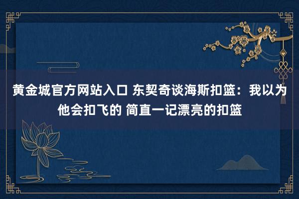 黄金城官方网站入口 东契奇谈海斯扣篮：我以为他会扣飞的 简直一记漂亮的扣篮
