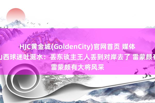 HJC黄金城(GoldenCity)官网首页 媒体东谈主谈山西球迷吐涎水:丢东谈主王人丢到对岸去了 雷蒙颇有大将风采