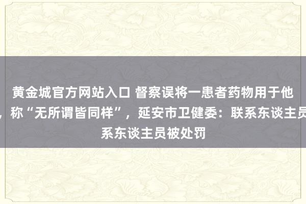 黄金城官方网站入口 督察误将一患者药物用于他东谈主，称“无所谓皆同样”，延安市卫健委：联系东谈主员被处罚