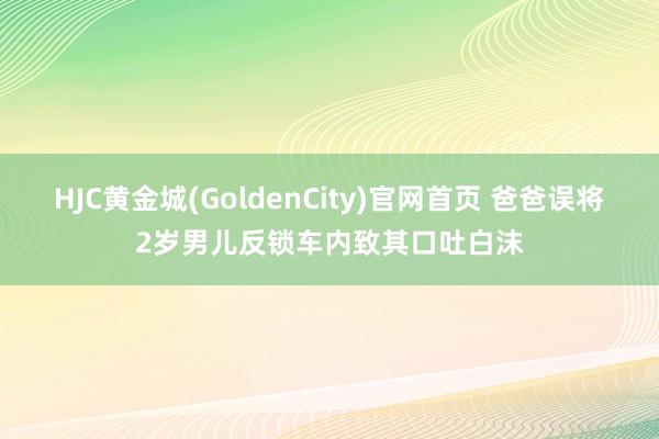 HJC黄金城(GoldenCity)官网首页 爸爸误将2岁男儿反锁车内致其口吐白沫