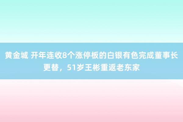 黄金城 开年连收8个涨停板的白银有色完成董事长更替，51岁王彬重返老东家