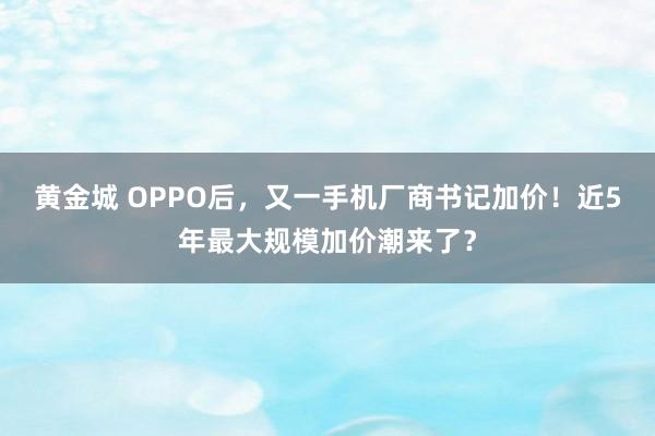 黄金城 OPPO后,又一手机厂商书记加价!近5年最大规模加价潮来了?
