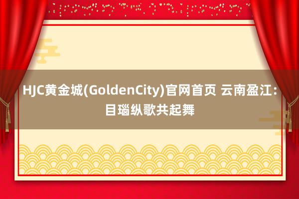 HJC黄金城(GoldenCity)官网首页 云南盈江：目瑙纵歌共起舞