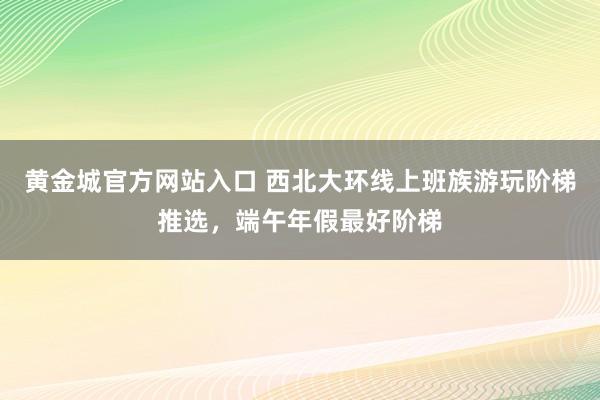 黄金城官方网站入口 西北大环线上班族游玩阶梯推选，端午年假最好阶梯