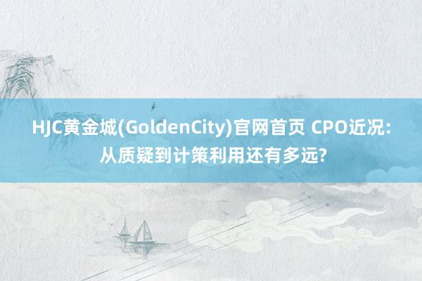HJC黄金城(GoldenCity)官网首页 CPO近况: 从质疑到计策利用还有多远?