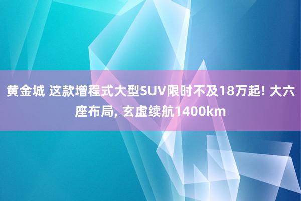 黄金城 这款增程式大型SUV限时不及18万起! 大六座布局， 玄虚续航1400km