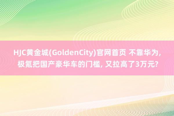 HJC黄金城(GoldenCity)官网首页 不靠华为， 极氪把国产豪华车的门槛， 又拉高了3万元?