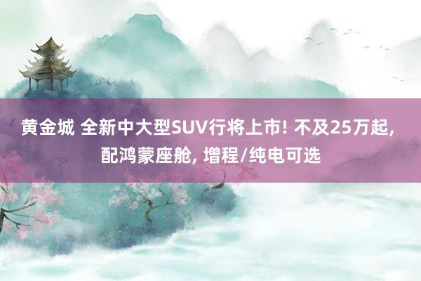 黄金城 全新中大型SUV行将上市! 不及25万起， 配鸿蒙座舱， 增程/纯电可选