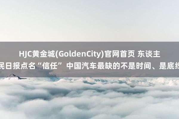 HJC黄金城(GoldenCity)官网首页 东谈主民日报点名“信任” 中国汽车最缺的不是时间、是底线