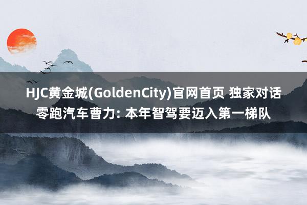 HJC黄金城(GoldenCity)官网首页 独家对话零跑汽车曹力: 本年智驾要迈入第一梯队
