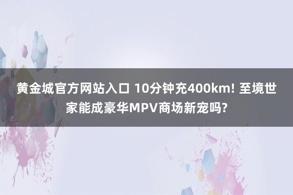 黄金城官方网站入口 10分钟充400km! 至境世家能成豪华MPV商场新宠吗?