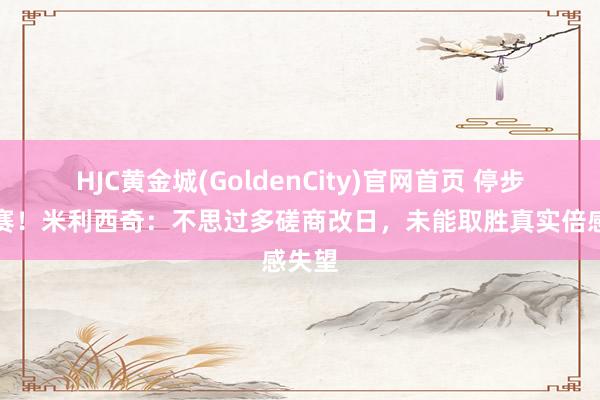 HJC黄金城(GoldenCity)官网首页 停步半决赛！米利西奇：不思过多磋商改日，未能取胜真实倍感失望