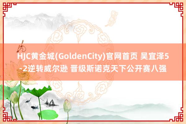 HJC黄金城(GoldenCity)官网首页 吴宜泽5-2逆转威尔逊 晋级斯诺克天下公开赛八强