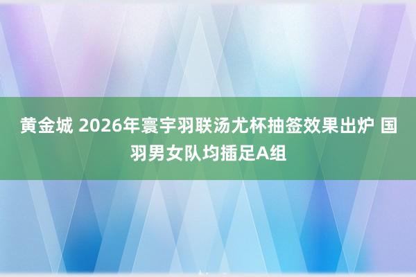 黄金城 2026年寰宇羽联汤尤杯抽签效果出炉 国羽男女队均插足A组