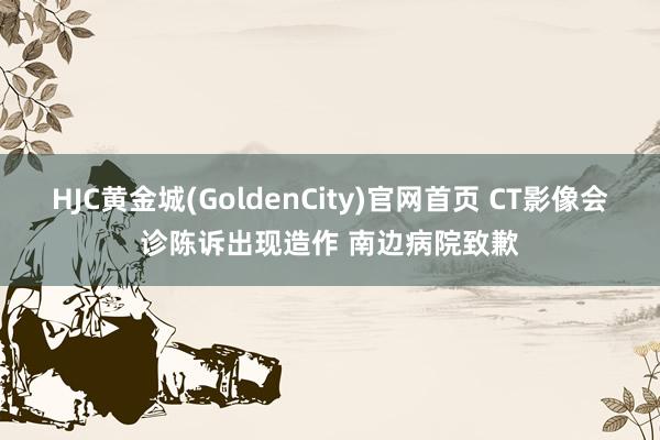 HJC黄金城(GoldenCity)官网首页 CT影像会诊陈诉出现造作 南边病院致歉