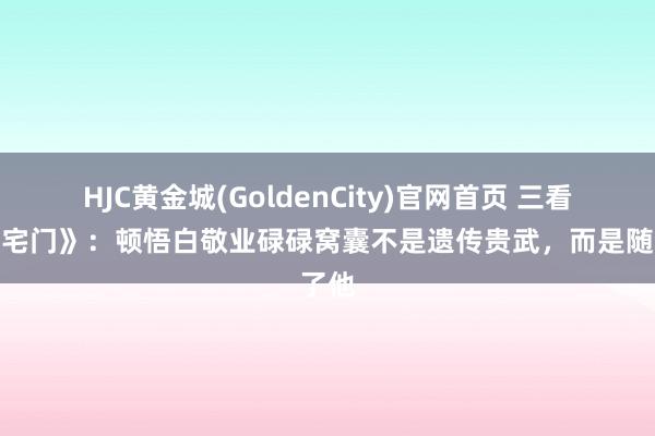 HJC黄金城(GoldenCity)官网首页 三看《大宅门》：顿悟白敬业碌碌窝囊不是遗传贵武，而是随了他