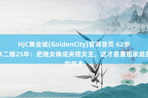 HJC黄金城(GoldenCity)官网首页 62岁刘之冰二婚25年：把继女捧成央视女主，这才是重组家庭的范本