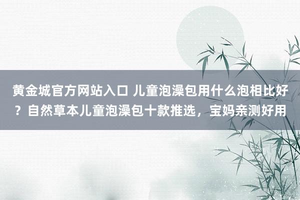 黄金城官方网站入口 儿童泡澡包用什么泡相比好？自然草本儿童泡澡包十款推选，宝妈亲测好用