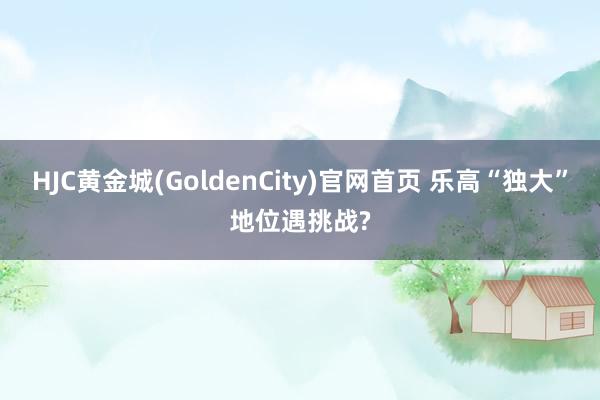 HJC黄金城(GoldenCity)官网首页 乐高“独大”地位遇挑战?
