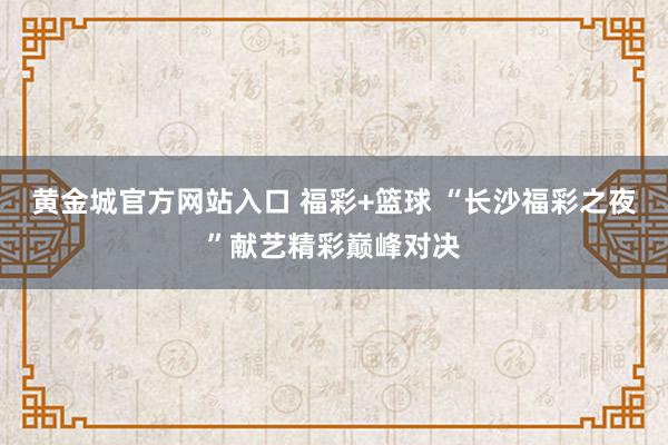 黄金城官方网站入口 福彩+篮球 “长沙福彩之夜”献艺精彩巅峰对决
