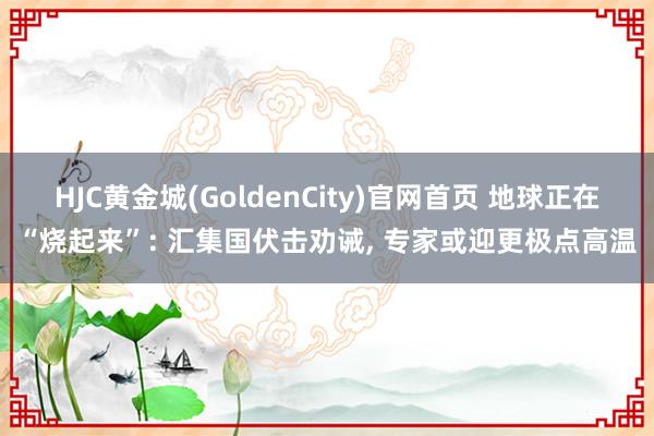 HJC黄金城(GoldenCity)官网首页 地球正在“烧起来”: 汇集国伏击劝诫， 专家或迎更极点高温