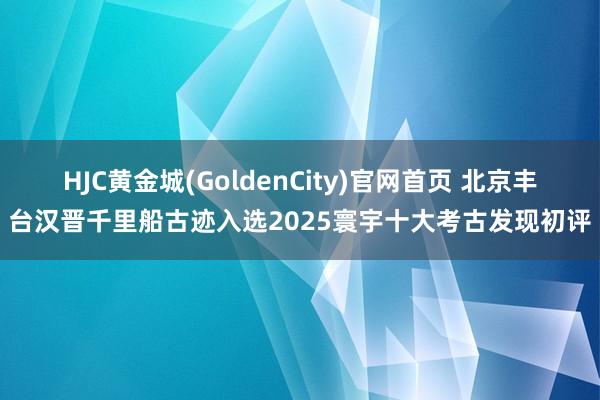 HJC黄金城(GoldenCity)官网首页 北京丰台汉晋千里船古迹入选2025寰宇十大考古发现初评