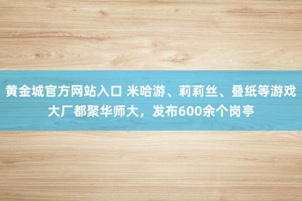 黄金城官方网站入口 米哈游、莉莉丝、叠纸等游戏大厂都聚华师大，发布600余个岗亭
