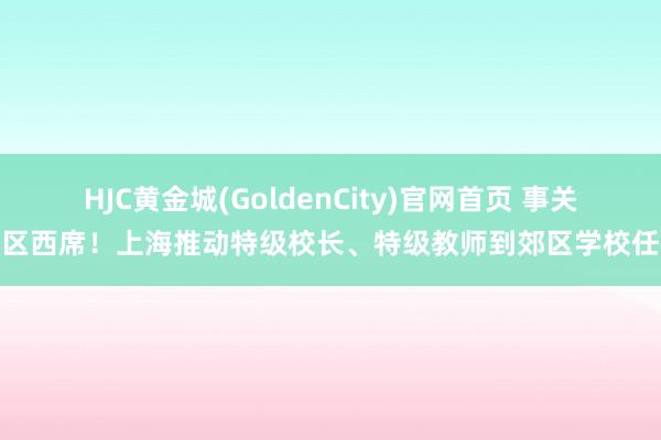 HJC黄金城(GoldenCity)官网首页 事关郊区西席！上海推动特级校长、特级教师到郊区学校任教