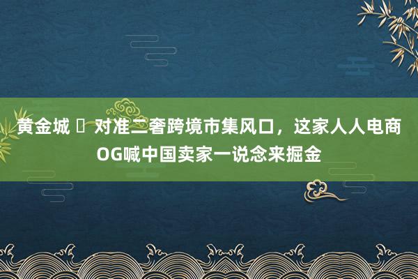 黄金城 ​对准二奢跨境市集风口，这家人人电商OG喊中国卖家一说念来掘金