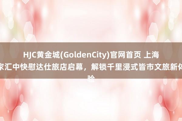 HJC黄金城(GoldenCity)官网首页 上海徐家汇中快慰达仕旅店启幕，解锁千里浸式皆市文旅新体验