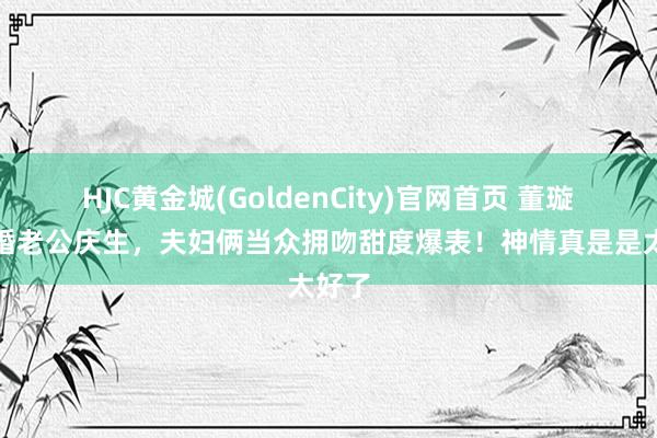 HJC黄金城(GoldenCity)官网首页 董璇为二婚老公庆生，夫妇俩当众拥吻甜度爆表！神情真是是太好了