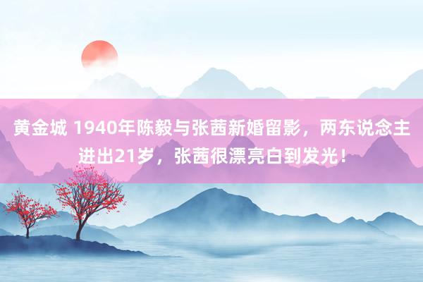 黄金城 1940年陈毅与张茜新婚留影，两东说念主进出21岁，张茜很漂亮白到发光！