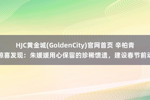 HJC黄金城(GoldenCity)官网首页 辛柏青惊喜发现：朱媛媛用心保留的珍稀馈遗，建设春节前动